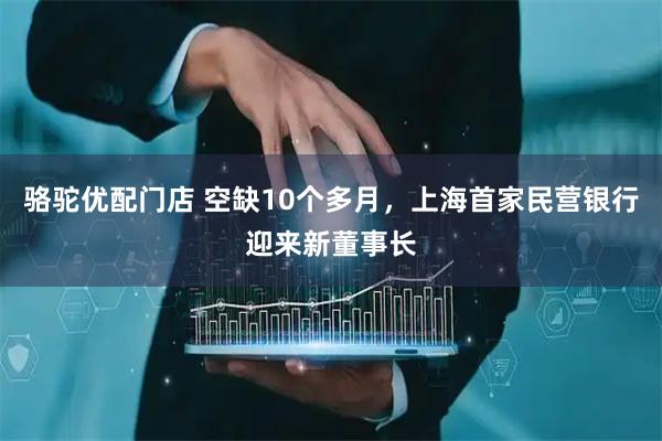 骆驼优配门店 空缺10个多月，上海首家民营银行迎来新董事长