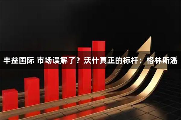 丰益国际 市场误解了？沃什真正的标杆：格林斯潘