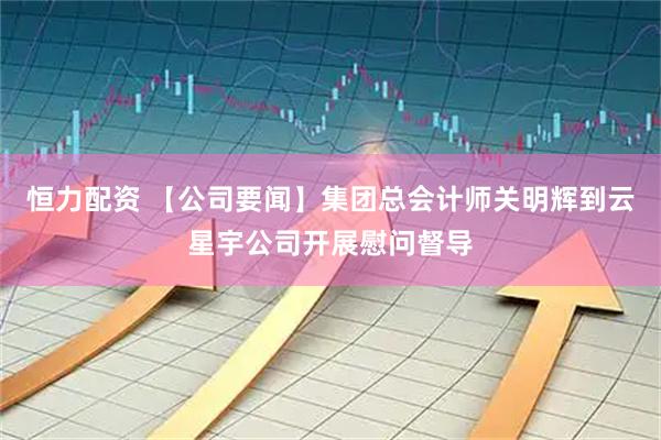 恒力配资 【公司要闻】集团总会计师关明辉到云星宇公司开展慰问督导