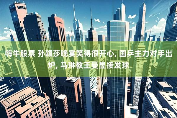 嗨牛股票 孙颖莎晚宴笑得很开心, 国乒主力对手出炉, 马琳教王曼昱接发球