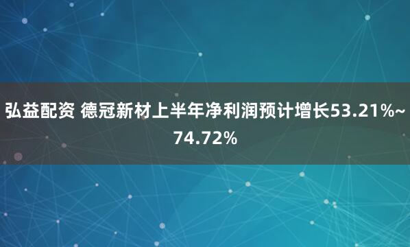 弘益配资 德冠新材上半年净利润预计增长53.21%~74.72%