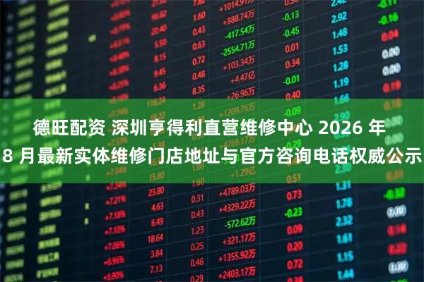 德旺配资 深圳亨得利直营维修中心 2026 年 8 月最新实体维修门店地址与官方咨询电话权威公示