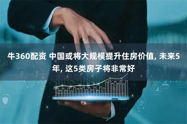 牛360配资 中国或将大规模提升住房价值, 未来5年, 这5类房子将非常好
